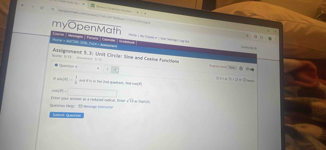 Desmox | Graphing Calculator 
myopenmath.com/assess2/?cid=247102&aid=17337333#/skip/4 
myOpenMath Home| My Classes # |User Settings| Log Out 
Course Messages | Forums | Calendar Gradebook 
Home > MAT200-3206_Fa24 > Assessment 
Suumita Rai @ 
Score: 3/12 Answered: 3/12 
Assignment 5.3: Unit Circle: Sine and Cosine Functions Progress saved Done 
Question 4 
□ 0/1 pt つ 3 $ 19 ① Details
sin (θ )= 1/3  and θ is in the 2nd quadrant, find cos (θ )
cos (θ )=□
Enter your answer as a reduced radical. Enter sqrt(12) a 2sqrt(3)
Question Help: - Message instructor 
Submit Question