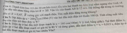 Tài liệu Gn tú và 
TRƯỒNG THPT ANHXTANH 
Cău 4: Thanh kim loại AB dài 20 cm kẻo trượt đều trên hai thanh ray kim loại nằm ngang như hình về 
Các đây nổi nhau bằng điện trờ R=30 Văn tốc của thanh AB là 12 m/s. Hệ thống đặt trong từ trường 
dèu có B=0.4T, vector B vuông góc với mạch điện. Tìm suất điện động trong khung?
u=200sqrt(2)cos 100π t(V) à vào hai đầu một điện trở thuần 100 Ω. Tính công suất tiêu 
Câu 5: Đặt điện áp thụ của điện trở theo đơn vị W'' 
Câu 6: Điện áp ở hai đầu một đoạn mạch là
t_2=t_1+0.015s
diện áp ở hai đầu đoạn mạch có giá trị là 80 V và đang giám, đến thời điễm u=160cos (100π t)V (t tính bằng giây). Tại thời điểm ts, s, điện áp ở 
hai đầu đoạn mạch có giá trị bao nhiều Vôn?