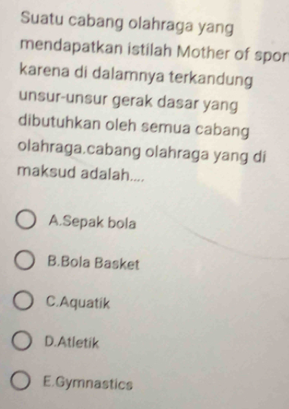 Suatu cabang olahraga yang
mendapatkan istilah Mother of spor
karena di dalamnya terkandung
unsur-unsur gerak dasar yang
dibutuhkan oleh semua cabang
olahraga.cabang olahraga yang di
maksud adalah....
A.Sepak bola
B.Bola Basket
C.Aquatik
D.Atletik
E.Gymnastics