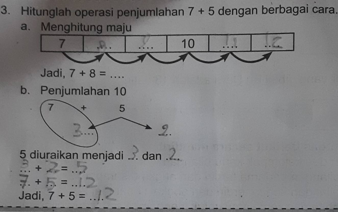 Hitunglah operasi penjumlahan 7+5 dengan berbagai cara. 
a. Menghitung maju 
Jadi, 7+8=  1/2 
b. Penjumlahan 10
5 diuraikan menjadi . dan_ 
- - =_ 
+ = 
_ 
Jadi, 7+5= _