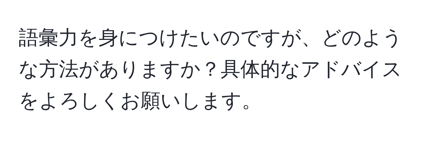 語彙力を身につけたいのですが、どのような方法がありますか？具体的なアドバイスをよろしくお願いします。