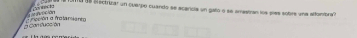 cuar es la forma de electrizar un cuerpo cuando se acaricía un gato o se arrastran los pies sobre una alfombra?
Inducción Contacto
Ficción o frotamiento
D Conducción