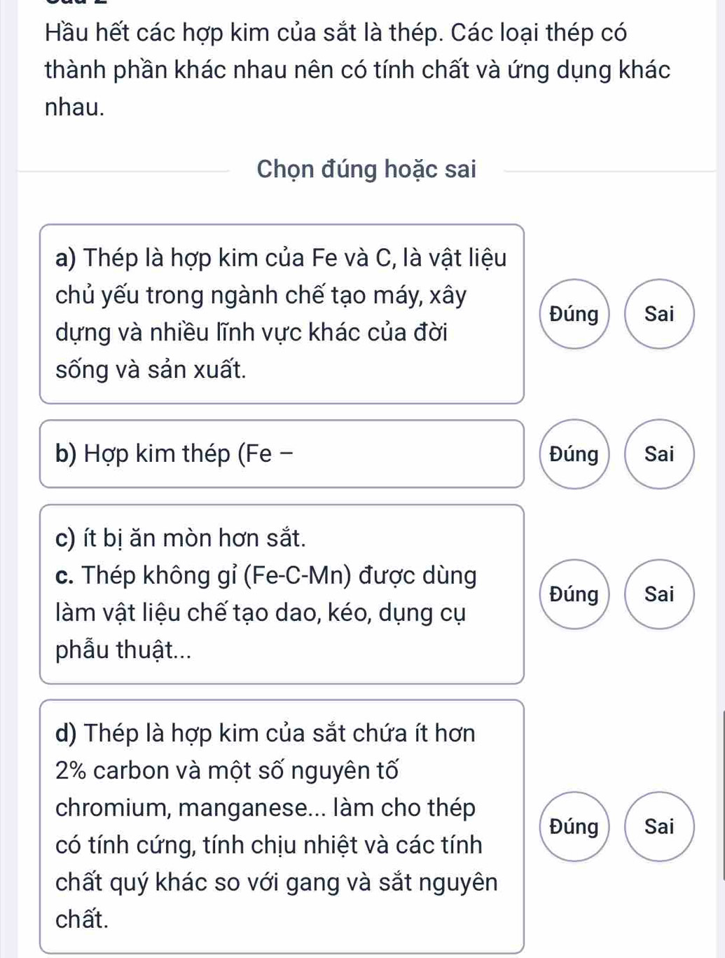 Hầu hết các hợp kim của sắt là thép. Các loại thép có 
thành phần khác nhau nên có tính chất và ứng dụng khác 
nhau. 
Chọn đúng hoặc sai 
a) Thép là hợp kim của Fe và C, là vật liệu 
chủ yếu trong ngành chế tạo máy, xây 
Đúng Sai 
dựng và nhiều lĩnh vực khác của đời 
sống và sản xuất. 
b) Hợp kim thép (Fe - Đúng Sai 
c) ít bị ăn mòn hơn sắt. 
c. Thép không gỉ (Fe-C-Mn) được dùng 
Đúng Sai 
làm vật liệu chế tạo dao, kéo, dụng cụ 
phẫu thuật... 
d) Thép là hợp kim của sắt chứa ít hơn
2% carbon và một số nguyên tố 
chromium, manganese... làm cho thép 
Đúng Sai 
có tính cứng, tính chịu nhiệt và các tính 
chất quý khác so với gang và sắt nguyên 
chất.