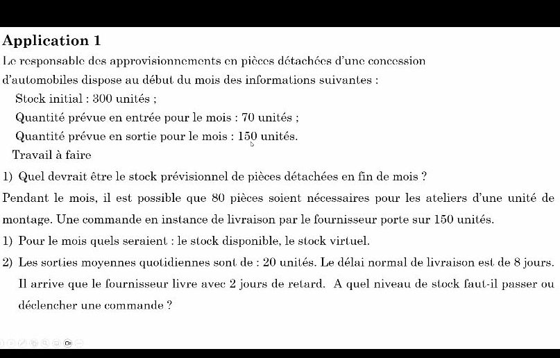 Application 1 
Le responsable des approvisionnements en pièces détachées d'une concession 
d'automobiles dispose au début du mois des informations suivantes : 
* Stock initial : 300 unités ; 
Quantité prévue en entrée pour le mois : 70 unités ; 
Quantité prévue en sortie pour le mois : 150 unités. 
Travail à faire 
1) Quel devrait être le stock prévisionnel de pièces détachées en fin de mois ? 
Pendant le mois, il est possible que 80 pièces soient nécessaires pour les ateliers d'une unité de 
montage. Une commande en instance de livraison par le fournisseur porte sur 150 unités. 
1) Pour le mois quels seraient : le stock disponible, le stock virtuel. 
2) Les sorties moyennes quotidiennes sont de : 20 unités. Le délai normal de livraison est de 8 jours. 
Il arrive que le fournisseur livre avec 2 jours de retard. A quel niveau de stock faut-il passer ou 
déclencher une commande ?