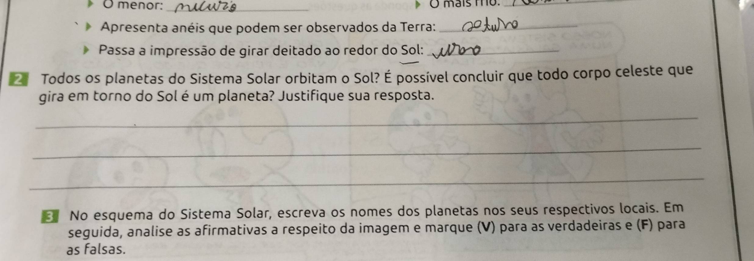 menor: _O mais to:_ 
Apresenta anéis que podem ser observados da Terra:_ 
Passa a impressão de girar deitado ao redor do Sol:_ 
Todos os planetas do Sistema Solar orbitam o Sol? É possível concluir que todo corpo celeste que 
gira em torno do Sol é um planeta? Justifique sua resposta. 
_ 
_ 
_ 
No esquema do Sistema Solar, escreva os nomes dos planetas nos seus respectivos locais. Em 
seguida, analise as afirmativas a respeito da imagem e marque (V) para as verdadeiras e (F) para 
as falsas.