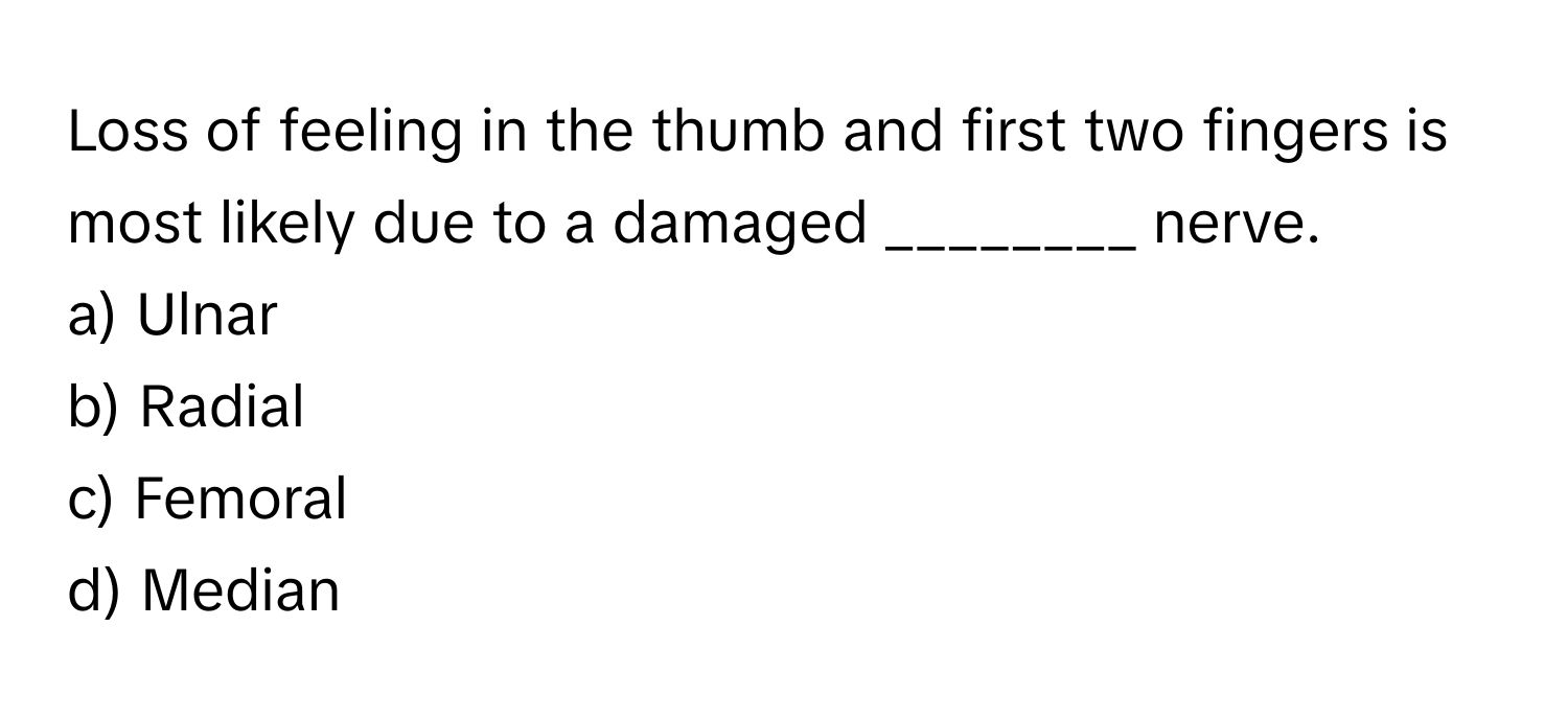 Loss of feeling in the thumb and first two fingers is most likely due to a damaged ________ nerve.

a) Ulnar
b) Radial
c) Femoral
d) Median