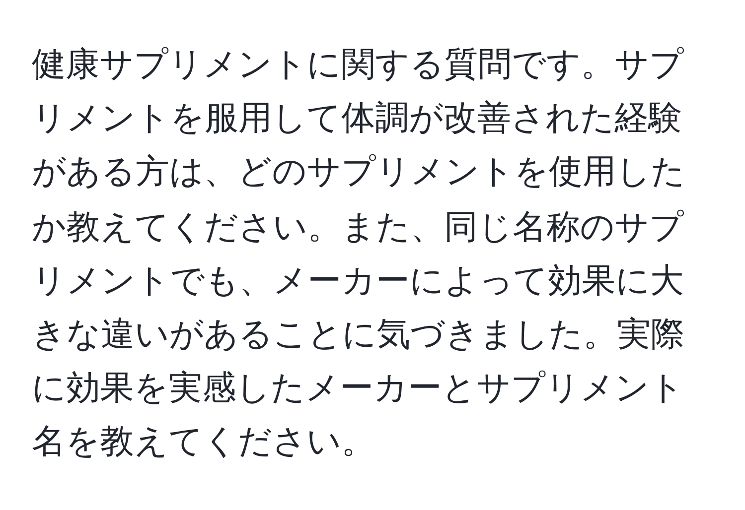 健康サプリメントに関する質問です。サプリメントを服用して体調が改善された経験がある方は、どのサプリメントを使用したか教えてください。また、同じ名称のサプリメントでも、メーカーによって効果に大きな違いがあることに気づきました。実際に効果を実感したメーカーとサプリメント名を教えてください。