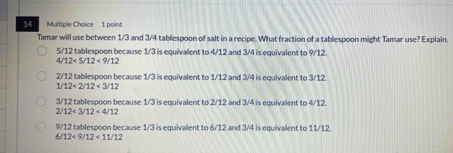 Tamar will use between 1/3 and 3/4 tablespoon of salt in a recipe. What fraction of a tablespoon might Tamar use? Explain.
5/12 tablespoon because 1/3 is equivalent to 4/12 and 3/4 is equivalent to 9/12.
4/12<5/12<9/12
2/12 tablespoon because 1/3 is equivalent to 1/12 and 3/4 is equivalent to 3/12.
1/12<2/12<3/12
3/12 tablespoon because 1/3 is equivalent to 2/12 and 3/4 is equivalent to 4/12.
2/12<3/12<4/12
9/12 tablespoon because 1/3 is equivalent to 6/12 and 3/4 is equivalent to 11/12.
6/ 12<9/12<11/12