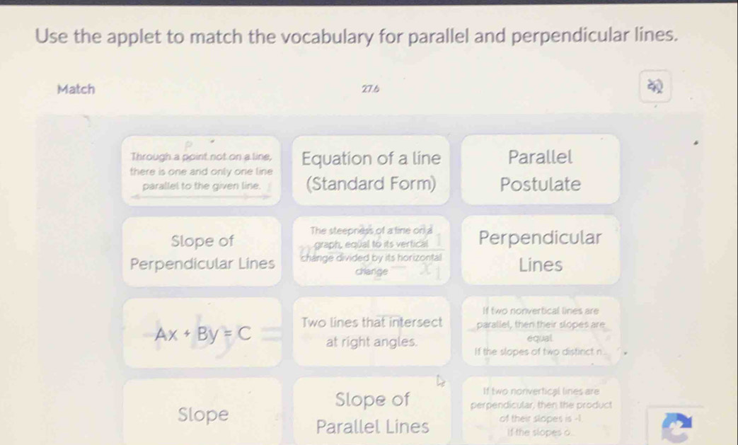 Use the applet to match the vocabulary for parallel and perpendicular lines.
Match 27.6
Through a point not on a line,
there is one and only one line Equation of a line Parallel
parallel to the given line. (Standard Form) Postulate
Slope of The steepness of a tine on a Perpendicular
graph, equal to its vertical
Perpendicular Lines change divided by its horizontal Lines
change
If two nonvertical lines are
Two lines that intersect parallel, then their slopes are
equal
Ax+By=C at right angles. If the slopes of two distinct n
If two nonvertical lines are
Slope of perpendicular, then the product
Slope of their slopes is -1.
Parallel Lines If the slopes o.