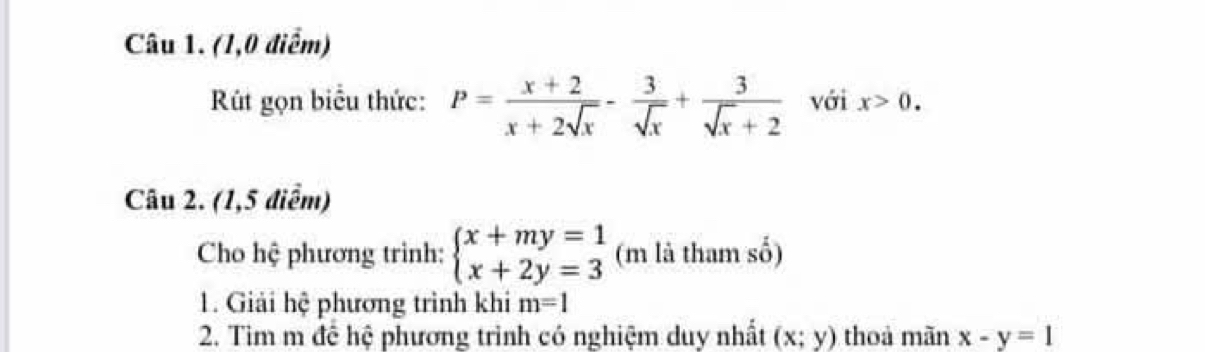 (1,0 điểm) 
Rút gọn biểu thức: P= (x+2)/x+2sqrt(x) - 3/sqrt(x) + 3/sqrt(x)+2  với x>0. 
Câu 2. (1,5 điểm) 
Cho hệ phương trình: beginarrayl x+my=1 x+2y=3endarray. (m là tham số) 
1. Giải hệ phương trình khi m=1
2. Tim m để hệ phương trình có nghiệm duy nhất (x;y) thoả mãn x-y=1