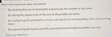 How is the expected value calculated?
By dividing the sum of all possible outcomes by the number of outcomes
By taking the square root of the sum of all possible outcomes
By multiplying the probability of each outcome by its corresponding value and summing
them
By subtracting the lowest possible outcome from the highest possible outcome
Clear my selection