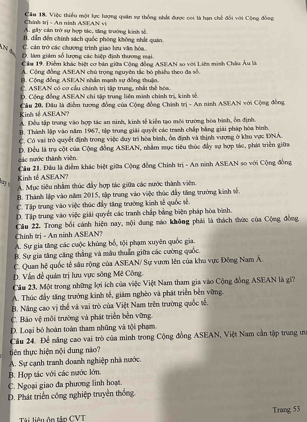 Việc thiếu một lực lượng quân sự thống nhất được coi là hạn chế đối với Cộng đồng
Chính trị - An ninh ASEAN vì
A. gây cản trở sự hợp tác, tăng trưởng kinh tế.
B. dẫn đến chính sách quốc phòng không nhất quán.
C. cản trở các chương trình giao lưu văn hóa..
N đụ
D. làm giảm số lượng các hiệp định thương mại.
Câu 19. Điểm khác biệt cơ bản giữa Cộng đồng ASEAN so với Liên minh Châu Âu là
A. Cộng đồng ASEAN chú trọng nguyên tắc bỏ phiếu theo đa số.
B. Cộng đồng ASEAN nhấn mạnh sự đồng thuận.
C. ASEAN có cơ cấu chính trị tập trung, nhất thể hóa.
D. Cộng đồng ASEAN chỉ tập trung liên minh chính trị, kinh tế.
Câu 20. Đâu là điểm tương đồng của Cộng đồng Chính trị - An ninh ASEAN với Cộng đồng
Kinh tế ASEAN?
A. Đều tập trung vào hợp tác an ninh, kinh tế kiến tạo môi trường hòa bình, ồn định.
B. Thành lập vào năm 1967, tập trung giải quyết các tranh chấp bằng giải pháp hòa bình.
C. Có vai trò quyết định trong việc duy trì hòa bình, ổn định và thịnh vượng ở khu vực ĐNÁ.
D. Đều là trụ cột của Cộng đồng ASEAN, nhằm mục tiêu thúc đầy sự hợp tác, phát triển giữa
các nước thành viên.
Câu 21. Đâu là điểm khác biệt giữa Cộng đồng Chính trị - An ninh ASEAN so với Cộng đồng
Kinh tế ASEAN?
luyt
A. Mục tiêu nhằm thúc đẩy hợp tác giữa các nước thành viên.
B. Thành lập vào năm 2015, tập trung vào việc thúc đầy tăng trưởng kinh tế.
C. Tập trung vào việc thúc đầy tăng trưởng kinh tế quốc tế.
D. Tập trung vào việc giải quyết các tranh chấp bằng biện pháp hòa bình.
Câu 22. Trong bối cảnh hiện nay, nội dung nào không phải là thách thức của Cộng đồng
Chính trị - An ninh ASEAN?
A. Sự gia tăng các cuộc khủng bố, tội phạm xuyên quốc gia.
B. Sự gia tăng căng thẳng và mâu thuẫn giữa các cường quốc.
C. Quan hệ quốc tế sâu rộng của ASEAN/ Sự vươn lên của khu vực Đông Nam Á.
D. Vấn đề quản trị lưu vực sông Mê Công.
Câu 23. Một trong những lợi ích của việc Việt Nam tham gia vào Cộng đồng ASEAN là gì?
A. Thúc đầy tăng trưởng kinh tế, giảm nghèo và phát triển bền vững.
B. Nâng cao vị thế và vai trò của Việt Nam trên trường quốc tế.
C. Bảo vệ môi trường và phát triển bền vững.
D. Loại bỏ hoàn toàn tham nhũng và tội phạm.
Câu 24. Để nâng cao vai trò của mình trong Cộng đồng ASEAN, Việt Nam cần tập trung ưư
tiên thực hiện nội dung nào?
A. Sự cạnh tranh doanh nghiệp nhà nước.
B. Hợp tác với các nước lớn.
C. Ngoại giao đa phương linh hoạt.
D. Phát triển công nghiệp truyền thống.
Trang 53
Tài liêu ôn tập CVT