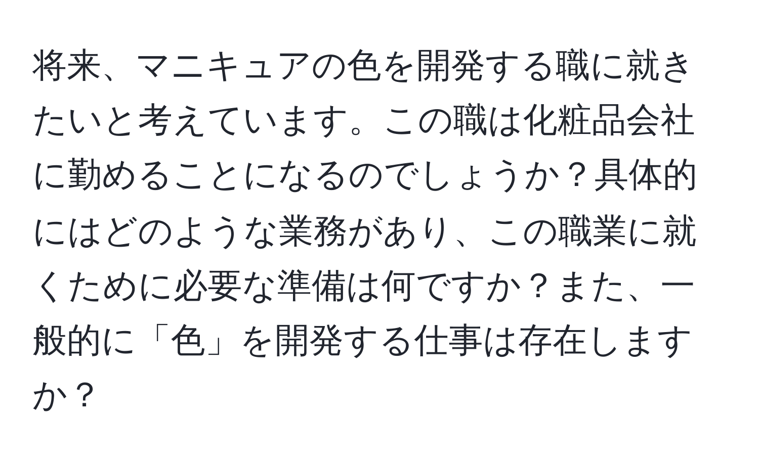 将来、マニキュアの色を開発する職に就きたいと考えています。この職は化粧品会社に勤めることになるのでしょうか？具体的にはどのような業務があり、この職業に就くために必要な準備は何ですか？また、一般的に「色」を開発する仕事は存在しますか？