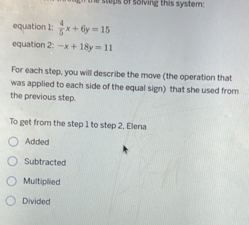 the steps of solving this system:
equation 1:  4/5 x+6y=15
equation 2: -x+18y=11
For each step, you will describe the move (the operation that
was applied to each side of the equal sign) that she used from
the previous step.
To get from the step 1 to step 2, Elena
Added
Subtracted
Multiplied
Divided