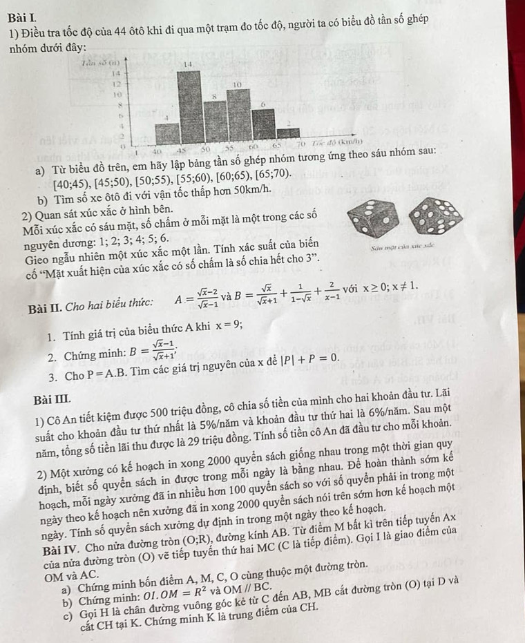 Điều tra tốc độ của 44 ôtô khi đi qua một trạm đo tốc độ, người ta có biểu đồ tần số ghép
nhóm dưới đây:
a) Từ biểu đồ trên, em hãy lập bảng tần số ghép nhóm tươ nhóm sau:
b) Tìm số xe ôtô đi với vận tốc thấp hơn 50km/h. [40;45),[45;50),[50;55),[55;60),[60;65),[65;70).
2) Quan sát xúc xắc ở hình bên.
Mỗi xúc xắc có sáu mặt, số chấm ở mỗi mặt là một trong các số
nguyên dương: 1; 2; 3; 4; 5; 6.
Gieo ngẫu nhiên một xúc xắc một lần. Tính xác suất của biến  Su một của xức xắc
cố “Mặt xuất hiện của xúc xắc có số chấm là số chia hết cho 3”.
Bài II. Cho hai biểu thức: A= (sqrt(x)-2)/sqrt(x)-1  và B= sqrt(x)/sqrt(x)+1 + 1/1-sqrt(x) + 2/x-1  với x≥ 0;x!= 1.
1. Tính giá trị của biều thức A khi x=9
2. Chứng minh: B= (sqrt(x)-1)/sqrt(x)+1 ;
3. Cho P=A.B. Tìm các giá trị nguyên của x đề |P|+P=0.
Bài III.
1) Cô An tiết kiệm được 500 triệu đồng, cô chia số tiền của mình cho hai khoản đầu tư. Lãi
suất cho khoản đầu tư thứ nhất là 5%/năm và khoản đầu tư thứ hai là 6%/năm. Sau một
năm, tổng số tiền lãi thu được là 29 triệu đồng. Tính số tiền cô An đã đầu tư cho mỗi khoản.
2) Một xưởng có kế hoạch in xong 2000 quyển sách giống nhau trong một thời gian quy
định, biết số quyền sách in được trong mỗi ngày là bằng nhau. Để hoàn thành sớm kế
hoạch, mỗi ngày xưởng đã in nhiều hơn 100 quyển sách so với số quyền phải in trong một
ngày theo kế hoạch nên xưởng đã in xong 2000 quyền sách nói trên sớm hơn kế hoạch một
ngày. Tính số quyển sách xưởng dự định in trong một ngày theo kế hoạch.
Bài IV. Cho nửa đường tròn (O;R) , đường kính AB. Từ điểm M bất kì trên tiếp tuyến Ax
của nửa đường tròn (O) vẽ tiếp tuyển thứ hai MC (C là tiếp điểm). Gọi I là giao điểm của
OM và AC.
a) Chứng minh bốn điểm A, M, C, O cùng thuộc một đường tròn. b) Chứng minh: OI.OM=R^2 và OMparallel BC.
c) Gọi H là chân đường vuông góc kẻ từ C đến AB, MB cắt đường tròn (O) tại D và
cắt CH tại K. Chứng minh K là trung điểm của CH.