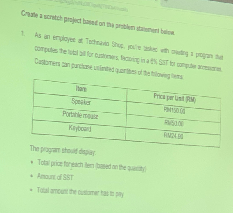 ig2MgJ/mjNzQ0O[gw]2DiAresas 
Create a scratch project based on the problem statement below. 
1. As an employee at Technavio Shop, you're tasked with creating a program that 
computes the total bill for customers, factoring in a 6% SST for computer accessories. 
Customers can purchase unlimited quantities of the following i 
ould display: 
Total price forjeach item (based on the quantity) 
Amount of SST 
Total amount the customer has to pay