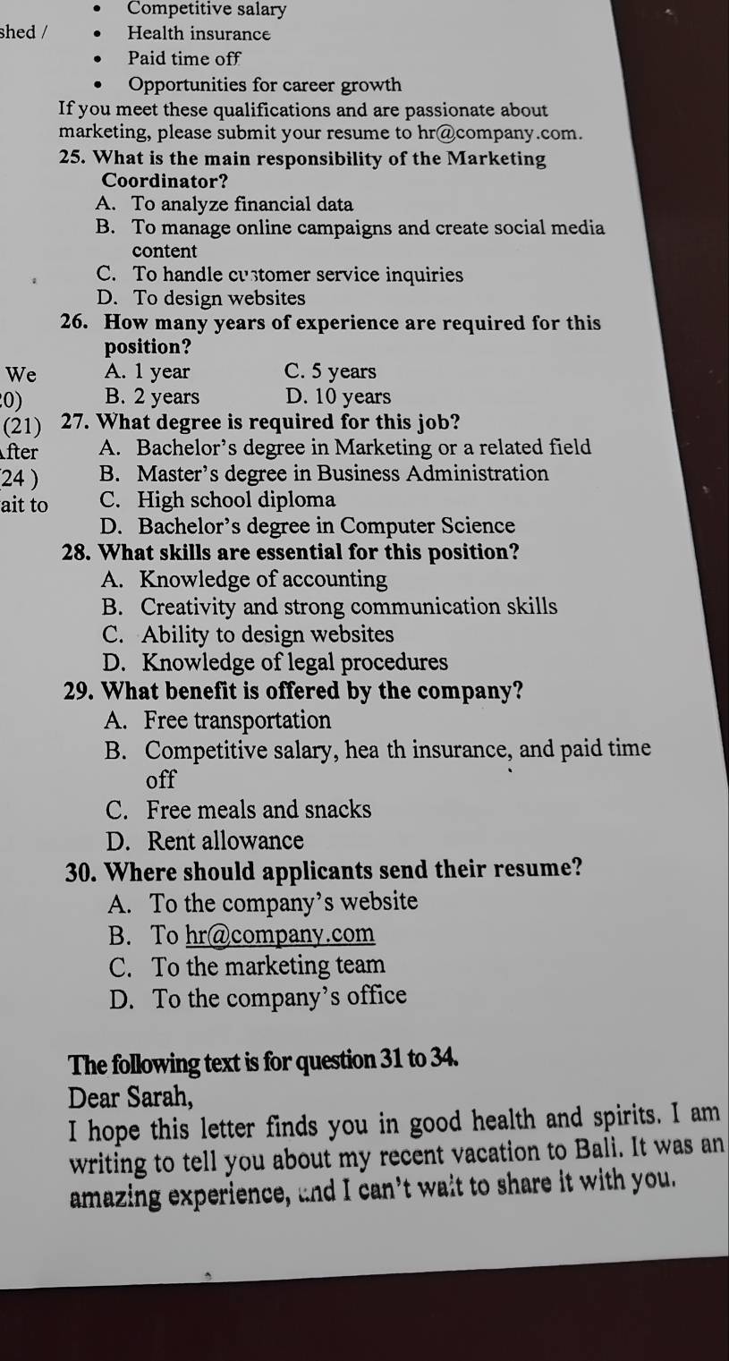 Competitive salary
shed / Health insurance
Paid time off
Opportunities for career growth
If you meet these qualifications and are passionate about
marketing, please submit your resume to hr@company.com.
25. What is the main responsibility of the Marketing
Coordinator?
A. To analyze financial data
B. To manage online campaigns and create social media
content
C. To handle customer service inquiries
D. To design websites
26. How many years of experience are required for this
position?
We A. 1 year C. 5 years
0) B. 2 years D. 10 years
(21) 27. What degree is required for this job?
fter A. Bachelor’s degree in Marketing or a related field
(24 ) B. Master’s degree in Business Administration
ait to C. High school diploma
D. Bachelor’s degree in Computer Science
28. What skills are essential for this position?
A. Knowledge of accounting
B. Creativity and strong communication skills
C. Ability to design websites
D. Knowledge of legal procedures
29. What benefit is offered by the company?
A. Free transportation
B. Competitive salary, hea th insurance, and paid time
off
C. Free meals and snacks
D. Rent allowance
30. Where should applicants send their resume?
A. To the company’s website
B. To hr@company.com
C. To the marketing team
D. To the company’s office
The following text is for question 31 to 34.
Dear Sarah,
I hope this letter finds you in good health and spirits. I am
writing to tell you about my recent vacation to Bali. It was an
amazing experience, and I can’t wait to share it with you."