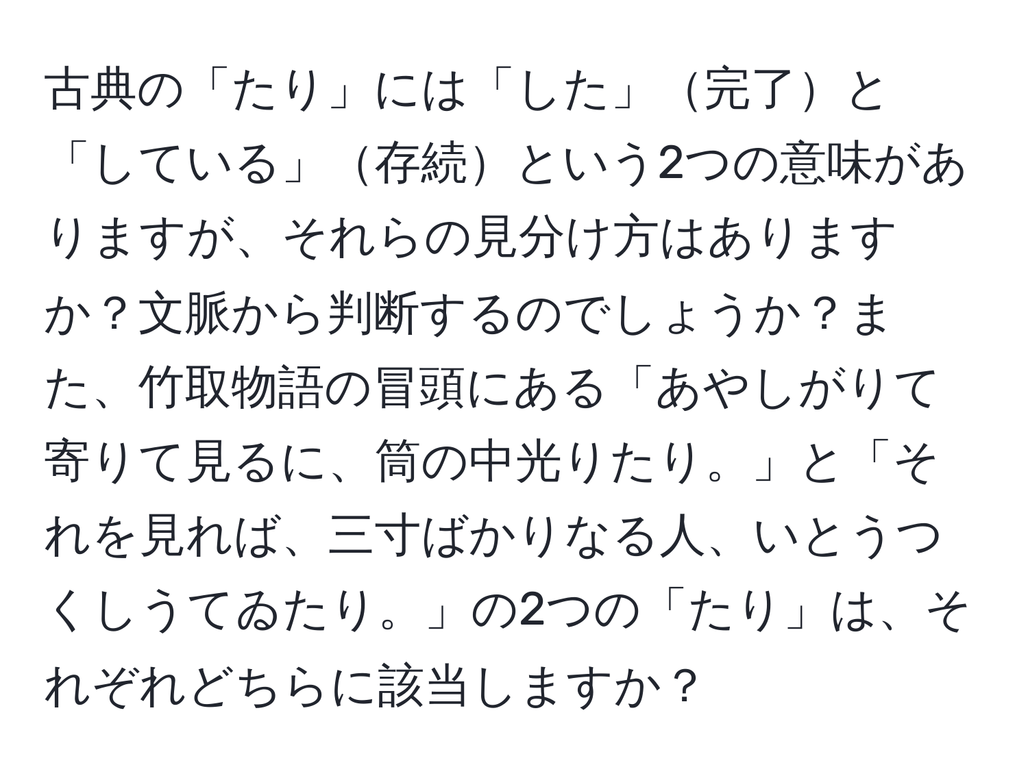 古典の「たり」には「した」完了と「している」存続という2つの意味がありますが、それらの見分け方はありますか？文脈から判断するのでしょうか？また、竹取物語の冒頭にある「あやしがりて寄りて見るに、筒の中光りたり。」と「それを見れば、三寸ばかりなる人、いとうつくしうてゐたり。」の2つの「たり」は、それぞれどちらに該当しますか？