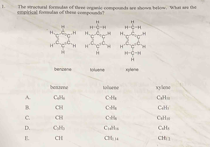 The structural formulas of three organic compounds are shown below. What are the
empirical formulas of these compounds?
H
H-C-H H-C-H
H_c^-C^-=C^((-H)^HC^-)=C^((-H)^HC^-)/ C^(-H)
H^(-C)C^(=C)H H^(-C)C^(C_H) H^(-C)C^(=C)H
H
H H-C-H
H
e
xylene
C_8H_10
C_4H_5
C_8H_10
C_4H_5
CH_1.2