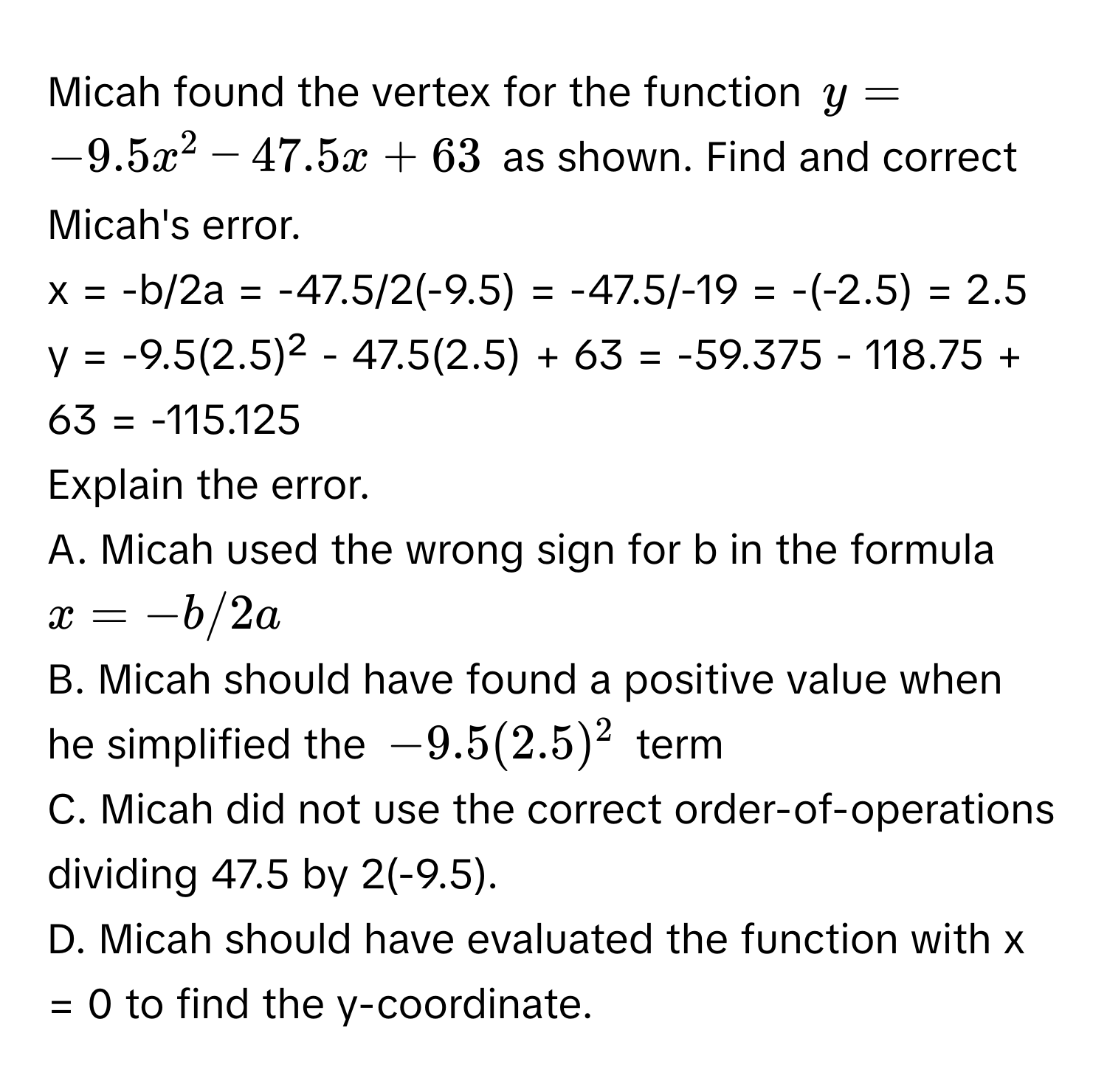 Micah found the vertex for the function $y = -9.5x^2 - 47.5x + 63$ as shown. Find and correct Micah's error.

x = -b/2a = -47.5/2(-9.5) = -47.5/-19 = -(-2.5) = 2.5
y = -9.5(2.5)² - 47.5(2.5) + 63 = -59.375 - 118.75 + 63 = -115.125
Explain the error.
A. Micah used the wrong sign for b in the formula $x = -b/2a$
B. Micah should have found a positive value when he simplified the $-9.5(2.5)^2$ term
C. Micah did not use the correct order-of-operations dividing 47.5 by 2(-9.5).
D. Micah should have evaluated the function with x = 0 to find the y-coordinate.