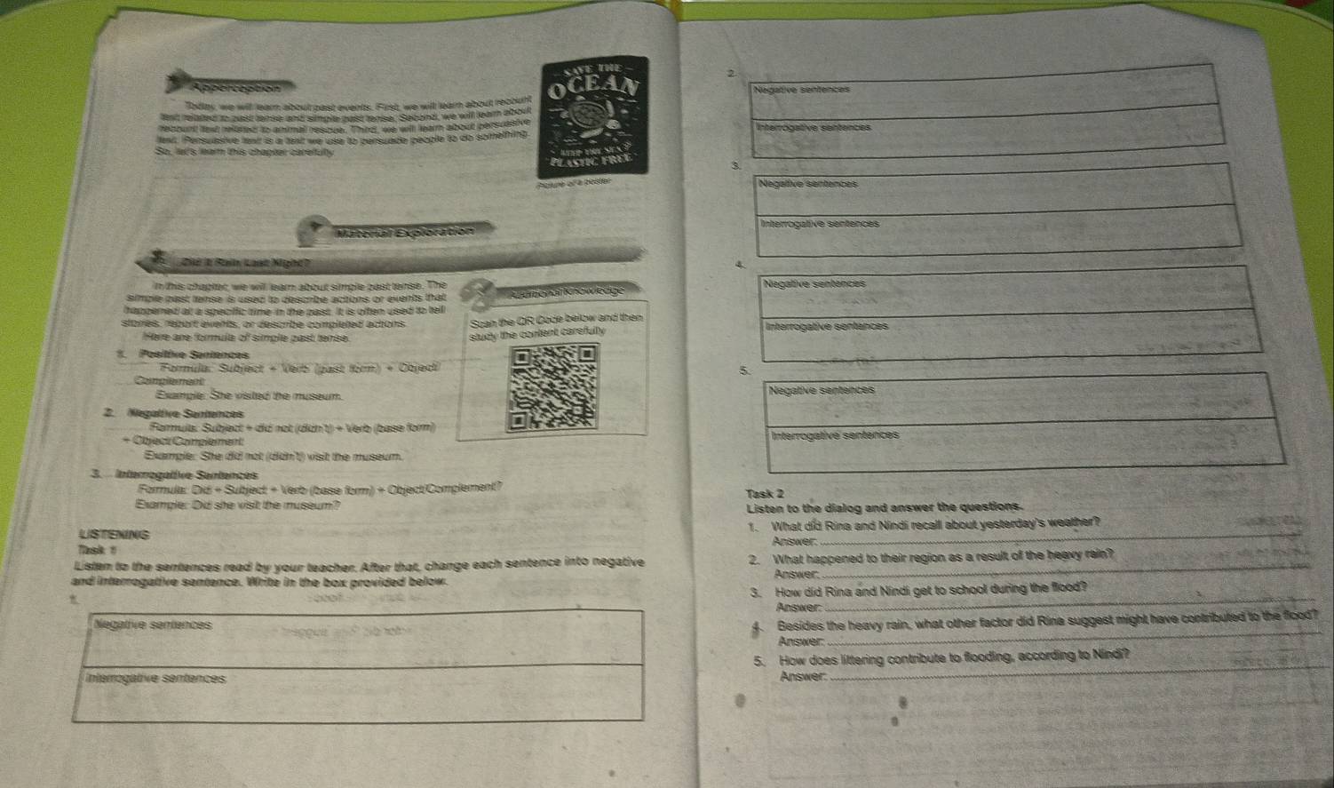 Appercaption Negative sentenceis
0
oday, we will learn about past events. First, we will learn about recount
fent related to pust lense and simple past tense. Sebond, we will learn aboutt
recount lext relered to animal rescue. Thirc, we will learn about persuasive
ewt. iPensuasive text is a text we use to persuade people to do something
So. let's lear this chapter careully
e  STC FRE
3.
Picture of a poster
Negalive sentences
Matorial Exploration Interrogative sentences
Điê 1 Rain Loạt Nght? 4
n this chaphet we will lear about simple past tense . The Negative sentences
simple past tense is used to describe actions or events that
happened at a speciffic time in the past. It is often used to tell
storés, report events, or describe completed actons Scan the OR Code below and then Interrogative sentances
Here ane formula of siple zast terse
study the content carefully 
*  Pesltíve Sentencas
Formúla: Subject + Verb (past form) + Object
5.
Compie ent
Example: She visited the museum Negative sentences
2 Nezalfve Sentences
Farmula: Subject + did not (didn't) + Verb (base form)
+ Object Compiement Interrogativé senténces
Example: She did not (dịdn't) visit the museum.
3.   Interrogative Santences
Ferule  Did + Subject + Verb (base form) + Object/Complement? Task 2
Example: Did she visit the museum? Listen to the dialog and answer the questions.
LSTENING 1. What did Rina and Nindi recall about yesterday's weather? ae
Task # Aniswer
Listen to the sentences read by your teacher. After that, change each sentence into negative 2. What happened to their region as a result of the heavy rain?
and interrogative sentence. Write in the box provided below. Answer
3. How did Rina and Nindi get to school during the flood?
Answer:
_
Negative sentences
Besides the heavy rain, what other factor did Rina suggest might have contributed to the flood?
Answer:
_
_
interrogative sentences 5. How does littering contribute to flooding, according to Nindi?
Answer:
8