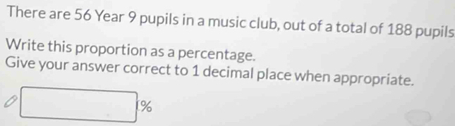 There are 56 Year 9 pupils in a music club, out of a total of 188 pupils 
Write this proportion as a percentage. 
Give your answer correct to 1 decimal place when appropriate.
□ %