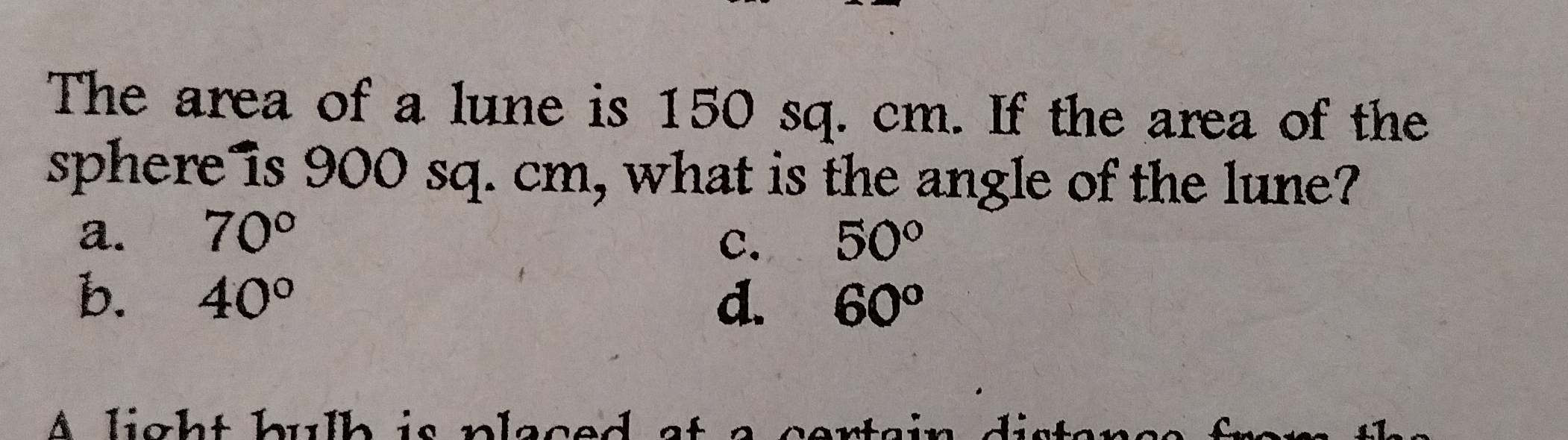 The area of a lune is 150 sq. cm. If the area of the
sphere is 900 sq. cm, what is the angle of the lune?
a. 70° 50°
C.
b. 40° d. 60^o
A light bulb is