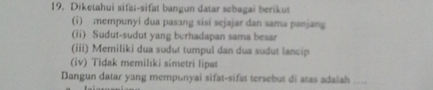 Diketahui sifat-sifat bangun datar sebagai berikut 
(i) mempunyi dua pasang sisi sejajar dan sama panjang 
(ii) Sudut-sudut yang burhadapan sama besar 
(iii) Memiliki dua sudut tumpul dan dua sudut lancip 
(iv) Tidak memiliki simetri lipat 
Dangun datar yang mempunyai sifat-sifat tersebut di atas adalah ....