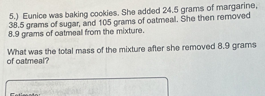 5.) Eunice was baking cookies. She added 24.5 grams of margarine,
38.5 grams of sugar, and 105 grams of oatmeal. She then removed
8.9 grams of oatmeal from the mixture. 
What was the total mass of the mixture after she removed 8.9 grams
of oatmeal?