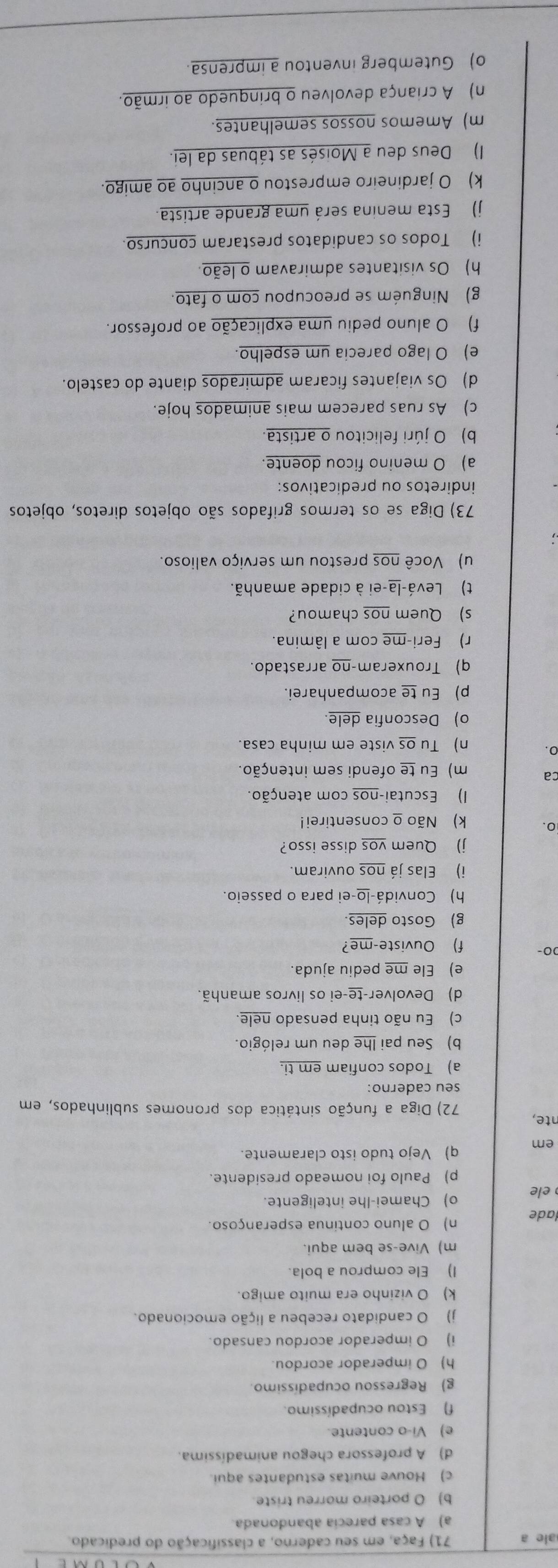 ale a 71) Faça, em seu caderno, a classificação do predicado.
a) A casa parecia abandonada.
b) O porteiro morreu triste.
c) Houve muitas estudantes aqui.
d) A professora chegou animadíssima.
e) Vi-o contente.
f) Estou ocupadíssimo.
g) Regressou ocupadíssimo.
h) O imperador acordou.
i) O imperador acordou cansado.
j) O candidato recebeu a lição emocionado.
k) O vizinho era muito amigo.
I) Ele comprou a bola.
m) Vive-se bem aqui.
lade n) O aluno continua esperançoso.
ele o) Chamei-lhe inteligente.
p) Paulo foi nomeado presidente.
em q) Vejo tudo isto claramente.
nte,  72) Diga a função sintática dos pronomes sublinhados, em
seu caderno:
a) Todos confiam em ti.
b) Seu pai lhe deu um relógio.
c) Eu não tinha pensado nele.
d) Devolver-te-ei os livros amanhã.
e) Ele me pediu ajuda.
00- f) Ouviste-me?
g) Gosto deles.
h) Convidá-lo-ei para o passeio.
i) Elas já nos ouviram.
j) Quem vos disse isso?
0. k) Não o consentirei!
I) Escutai-nos com atenção.
ca m) Eu te ofendi sem intenção.
0. n) Tu os viste em minha casa.
o) Desconfia dele.
p) Eu te acompanharei.
q) Trouxeram-no arrastado.
r) Feri-me com a lâmina.
s) Quem nos chamou?
t) Levá-la-ei à cidade amanhã.
u) Você nos prestou um serviço valioso.
73) Diga se os termos grifados são objetos diretos, objetos
indiretos ou predicativos:
a) O menino ficou doente.
b) O júri felicitou o artista.
c) As ruas parecem mais animados hoje.
d) Os viajantes ficaram admirados diante do castelo.
e) O lago parecia um espelho.
f) O aluno pediu uma explicação ao professor.
g) Ninguém se preocupou com o fato.
h) Os visitantes admiravam o leão.
i) Todos os candidatos prestaram concurso.
j) Esta menina será uma grande artista.
k) O jardineiro emprestou o ancinho ao amigo.
) Deus deu a Moisés as tábuas da lei.
m) Amemos nossos semelhantes.
n) A criança devolveu o brinquedo ao irmão.
o) Gutemberg inventou a imprensa.