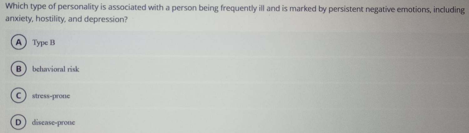 Which type of personality is associated with a person being frequently ill and is marked by persistent negative emotions, including
anxiety, hostility, and depression?
AType B
B  behavioral risk
Cstress-prone
D disease-prone