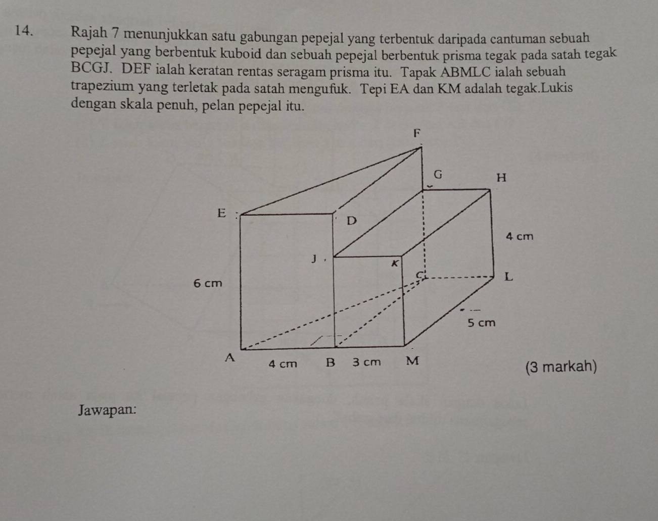 Rajah 7 menunjukkan satu gabungan pepejal yang terbentuk daripada cantuman sebuah 
pepejal yang berbentuk kuboid dan sebuah pepejal berbentuk prisma tegak pada satah tegak
BCGJ. DEF ialah keratan rentas seragam prisma itu. Tapak ABMLC ialah sebuah 
trapezium yang terletak pada satah mengufuk. Tepi EA dan KM adalah tegak.Lukis 
dengan skala penuh, pelan pepejal itu. 
(3 markah) 
Jawapan: