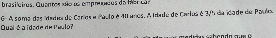 brasileiros. Quantos são os empregados da fábrica? 
6- A soma das idades de Carlos e Paulo é 40 anos. A idade de Carlos é 3/5 da idade de Paulo. 
Qual é a idade de Paulo?