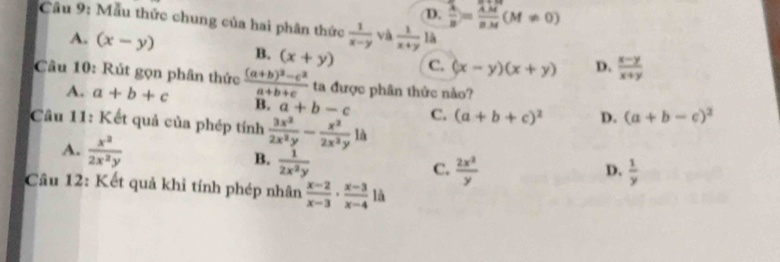 D.  lambda /B = lambda M/aM (M!= 0)
Câu 9: Mẫu thức chung của hai phân thức  1/x-y  và  1/x+y 1k
A. (x-y) B. (x+y)
C. (x-y)(x+y) D.  (x-y)/x+y 
Câu 10: Rút gọn phân thức frac (a+b)^2-c^2a+b+c ta được phân thức nào?
A. a+b+c
B. a+b-c C. (a+b+c)^2 D. (a+b-c)^2
Cầu 11: Kết quả của phép tính  3x^2/2x^2y - x^2/2x^2y li
A.  x^2/2x^2y   1/2x^2y 
B.
C.  2x^2/y   1/y 
D.
Câu 12: Kết quả khỉ tính phép nhân  (x-2)/x-3 ·  (x-3)/x-4  là