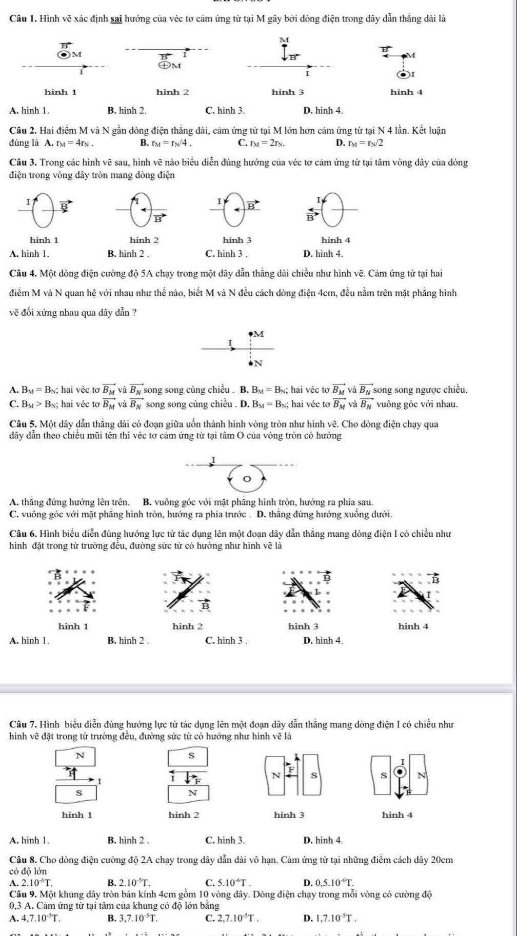 Hình vẽ xác định sai hướng của véc tơ cảm ứng từ tại M gây bởi dòng điện trong dây dẫn thắng dài là
M
M
M
㊉M
I
hình 1 hình 2 hình 3 hình 4
A. hình 1. B. hình 2. C. hình 3. D. hình 4.
Câu 2. Hai điểm M và N gần dòng điện thắng dài, cảm ứng từ tại M lớn hơn cảm ứng từ tại N 4 lần. Kết luận
đúng là A. r_M=4r_N. B. r_M=r_N/4. C. r_M=2r_N D. r_M=r_N/2
Câu 3. Trong các hình vẽ sau, hình vẽ nào biểu diễn đúng hướng của véc tơ cảm ứng từ tại tâm vòng dây của dòng
điện trong vòng dây tròn mang dòng điện
I
I vector B
vector B
vector B
hình 1 hình 2 hình 3 hình 4
A. hình 1. B. hình 2 . C. hình 3 . D. hình 4.
Câu 4. Một dòng điện cường độ 5A chạy trong một dây dẫn thắng dài chiều như hình vẽ. Cảm ứng từ tại hai
điểm M và N quan hệ với nhau như thế nào, biết M và N đều cách dòng điện 4cm, đều nằm trên mặt phẳng hình
vẽ đối xứng nhau qua dây dẫn ?
M
I
N
A. B_M=B_N; hai véc tơ vector B_M và overline B_N song song cùng chiều . B. B_M=B_N;; hai véc tơ vector B_M và vector B_N song song ngược chiều.
C. B_M>B_N;; hai véc to vector B_M và vector B_N song song cùng chiều . D. B_M=B_N; hai véc tơ vector B_M và vector B_N vuông góc với nhau.
Câu 5. Một dây dẫn thắng dài có đoạn giữa uốn thành hình vòng tròn như hình vẽ. Cho dòng điện chạy qua
dây dẫn theo chiều mũi tên thì véc tơ cảm ứng từ tại tâm O của vòng tròn có hướng
I
A. thắng đứng hướng lên trên. B. vuông góc với mặt phẳng hình tròn, hướng ra phía sau.
C. vuông góc với mặt phăng hình tròn, hướng ra phía trước . D. thắng đứng hướng xuống dưới.
Câu 6. Hình biểu diễn đúng hướng lực từ tác dụng lên một đoạn dây dẫn thắng mang dòng điện I có chiều như
hình đặt trong từ trường đều, đường sức từ có hướng như hình vẽ là
hình 1 hình 2 hình 3 hình 4
A. hình 1. B. hình 2 . C. hình 3 . D. hình 4.
Câu 7. Hình biểu diễn đúng hướng lực từ tác dụng lên một đoạn dây dẫn thắng mang dòng điện I có chiều như
hình vẽ đặt trong từ trường đều, đường sức từ có hướng như hình vẽ là
N
S
N s
s N
s
N
hỉnh 1 hình 2 hình 3 hình 4
A. hình 1. B. hình 2 . C. hình 3. D. hình 4.
Câu 8. Cho dòng điện cường độ 2A chạy trong dây dẫn dài vô hạn. Cảm ứng từ tại những điểm cách dây 20cm
có độ lớn
A. 2.10^(-6)T. B. 2.10^(-5)T. C. 5.10^(-6)T. D. 0,5.10^(-6)T.
Câu 9. Một khung dây tròn bán kính 4cm gồm 10 vòng dây. Dòng điện chạy trong mỗi vòng có cường độ
0,3 A. Cảm ứng từ tại tâm của khung có độ lớn bằng
A. 4,7.10^(-5)T. B. 3,7.10^(-5)T. C. 2,7.10^(-5)T. D. 1,7.10^(-5)T.