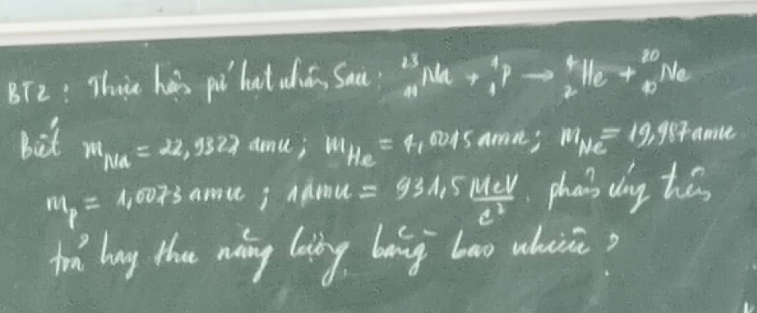 BT2: Thue hais pú hat uiā Sau^(13)_41Na+_4^(4Pto _2^4He+_(40)^(20)Ne
bit o01same; m_Ne)=19, 98r anice
m_Ma=22,9322 amu; m_He=4_1
n1_p=1,0073 arace; Adru
=93A,5lfrac 11eVe^3 phan' dong hes 
td bug the ning long bong bao whuii?