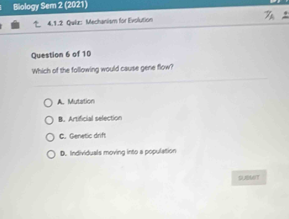 Biology Sem 2 (2021)
4.1.2 Quiz: Mechanism for Evolution
Question 6 of 10
Which of the following would cause gene flow?
A. Mutation
B. Artificial selection
C. Genetic drift
D. Individuals moving into a population
SUEMT