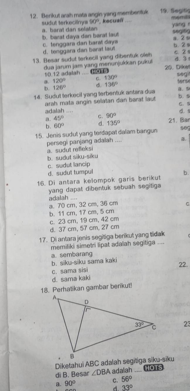 Berikut arah mata angin yang membentuk 19. Segitig
sudut terkecilnya 90° , kecuali .... memili
a. barat dan selatan yang r
b. barat daya dan barat laut segitig
a. 2 s
c. tenggara dan barat daya
b. 2 s
d. tenggara dan barat laut
13. Besar sudut terkecil yang dibentuk oleh c. 2 s
dua jarum jam yang menunjukkan pukul d. 3
10.12 adalah .... HOTS 20. Diket
a. 120° c. 130° segi
b. 126° d. 136°
terse
14. Sudut terkecil yang terbentuk antara dua a. s
arah mata angin selatan dan barat laut b. s
C. 8
adalah .... d.
a. 45° c. 90°
b. 60° 21. Bar
d. 135°
15. Jenis sudut yang terdapat dalam bangun seg
persegi panjang adalah ....
a.
a. sudut refleksi
b. sudut siku-siku
c. sudut lancip
d. sudut tumpul b.
16. Di antara kelompok garis berikut
yang dapat dibentuk sebuah segitiga 
adalah ....
a. 70 cm, 32 cm, 36 cm C
b. 11 cm, 17 cm, 5 cm
c. 23 cm, 19 cm, 42 cm
d. 37 cm, 57 cm, 27 cm
17. Di antara jenis segitiga berikut yang tidak
memiliki simetri lipat adalah segitiga ....
a. sembarang
b. siku-siku sama kaki
c. sama sisi 22.
d. sama kaki
18. Perhatikan gambar berikut!
23
di B. Besar ∠ DBA adalah .... HOTS
a. 90° C. 56°
d. 33°