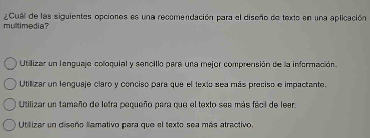 ¿Cuál de las siguientes opciones es una recomendación para el diseño de texto en una aplicación
multimedia?
Utilizar un lenguaje coloquial y sencillo para una mejor comprensión de la información.
Utilizar un lenguaje claro y conciso para que el texto sea más preciso e impactante.
Utilizar un tamaño de letra pequeño para que el texto sea más fácil de leer.
Utilizar un diseño llamativo para que el texto sea más atractivo.