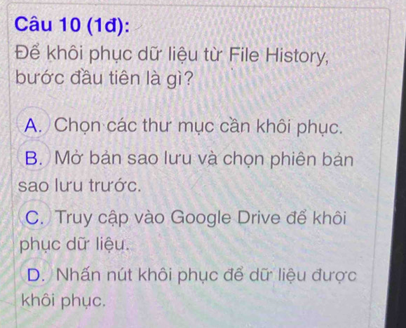 (1đ):
Để khôi phục dữ liệu từ File History,
bước đầu tiên là gì?
A. Chọn các thư mục cần khôi phục.
B. Mở bản sao lưu và chọn phiên bản
sao lưu trước.
C. Truy cập vào Google Drive để khôi
phục dữ liệu.
D. Nhấn nút khôi phục để dữ liệu được
khôi phục.