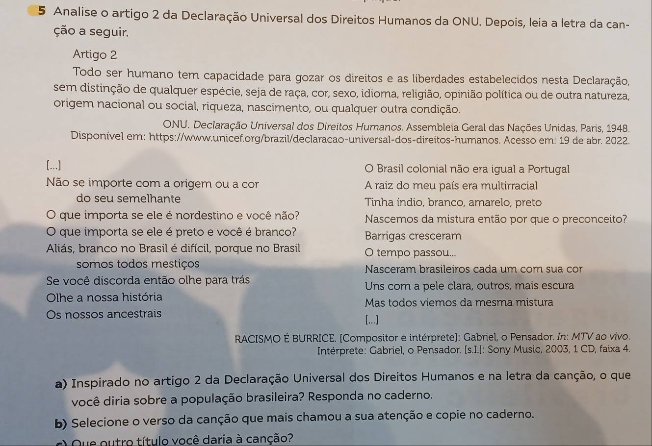 Analise o artigo 2 da Declaração Universal dos Direitos Humanos da ONU. Depois, leia a letra da can-
ção a seguir.
Artigo 2
Todo ser humano tem capacidade para gozar os direitos e as liberdades estabelecidos nesta Declaração,
sem distinção de qualquer espécie, seja de raça, cor, sexo, idioma, religião, opinião política ou de outra natureza,
origem nacional ou social, riqueza, nascimento, ou qualquer outra condição.
ONU. Declaração Universal dos Direitos Humanos. Assembleia Geral das Nações Unidas, Paris, 1948.
Disponível em: https://www.unicef.org/brazil/declaracao-universal-dos-direitos-humanos. Acesso em: 19 de abr. 2022.
[...] O Brasil colonial não era igual a Portugal
Não se importe com a origem ou a cor A raiz do meu país era multirracial
do seu semelhante Tinha índio, branco, amarelo, preto
que importa se ele é nordestino e você não? Nascemos da mistura então por que o preconceito?
O que importa se ele é preto e você é branco? Barrigas cresceram
Aliás, branco no Brasil é difícil, porque no Brasil O tempo passou...
somos todos mestiços Nasceram brasileiros cada um com sua cor
Se você discorda então olhe para trás
Uns com a pele clara, outros, mais escura
Olhe a nossa história
Mas todos viemos da mesma mistura
Os nossos ancestrais
[...]
RACISMO É BURRICE. [Compositor e intérprete]: Gabriel, o Pensador. In: MTV ao vivo.
Intérprete: Gabriel, o Pensador. [s.I.]: Sony Music, 2003, 1 CD, faixa 4.
a) Inspirado no artigo 2 da Declaração Universal dos Direitos Humanos e na letra da canção, o que
você diria sobre a população brasileira? Responda no caderno.
b) Selecione o verso da canção que mais chamou a sua atenção e copie no caderno.
) Que outro título você daria à canção?