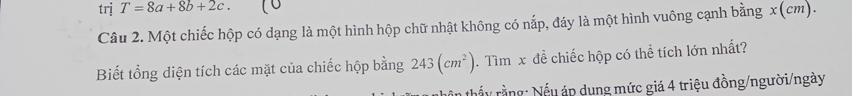 trị T=8a+8b+2c. 
Câu 2. Một chiếc hộp có dạng là một hình hộp chữ nhật không có nắp, đáy là một hình vuông cạnh bằng x(cm). 
Biết tổng diện tích các mặt của chiếc hộp bằng 243(cm^2). Tìm x đề chiếc hộp có thể tích lớn nhất? 
thấy rằng: Nếu áp dụng mức giá 4 triệu đồng/người/ngày