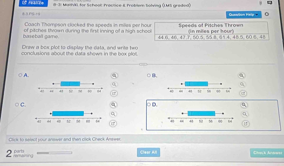 realize 8-3: MathXL for School: Practice & Problem Solving (LMS graded) 
8.3 PS-19 Question Help 
Coach Thompson clocked the speeds in miles per hour Speeds of Pitches Thrown 
of pitches thrown during the first inning of a high school (in miles per hour) 
baseball game. 44.6, 46, 47.7, 50.5, 55.8, 61.4, 48.5, 60.6, 48
Draw a box plot to display the data, and write two 
conclusions about the data shown in the box plot. 
A. 
B. 

C. 
D. 

1 
Click to select your answer and then click Check Answer. 
parts Clear All Check Answer 
2 remaining