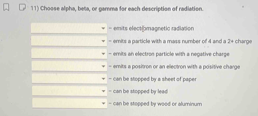 Choose alpha, beta, or gamma for each description of radiation.
- emits electiomagnetic radiation
- emits a particle with a mass number of 4 and a 2 + charge
- emits an electron particle with a negative charge
- emits a positron or an electron with a positive charge
- can be stopped by a sheet of paper
- can be stopped by lead
- can be stopped by wood or aluminum