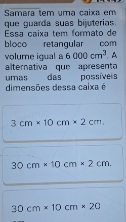 Samara tem uma caixa em
que guarda suas bijuterias.
Essa caixa tem formato de
bloco retangular com
volume igual a 6000cm^3. A
alternativa que apresenta
umas das possíveis
dimensões dessa caixa é
3cm* 10cm* 2cm.
30cm* 10cm* 2cm.
30cm* 10cm* 20