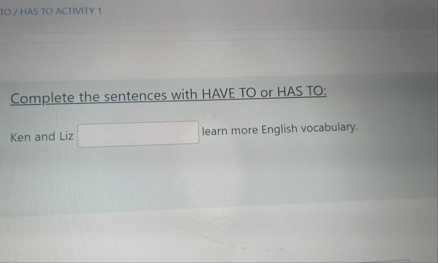 TO / HAS TO ACTIVITY 1 
Complete the sentences with HAVE TO or HAS TO: 
Ken and Liz □ learn more English vocabulary.