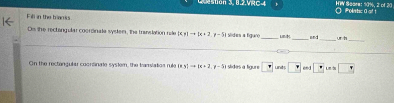 Question 3, 8.2.VRC-4 HW Score: 10%, 2 of 20 
Points: 0 of 1 
Fill in the blanks. 
On the rectangular coordinate system, the translation rule (x,y)to (x+2,y-5) slides a figure_ units_ and _units 
_ 
_ 
On the rectangular coordinate system, the translation rule (x,y)to (x+2,y-5) slides a figure v units ? and □ units r