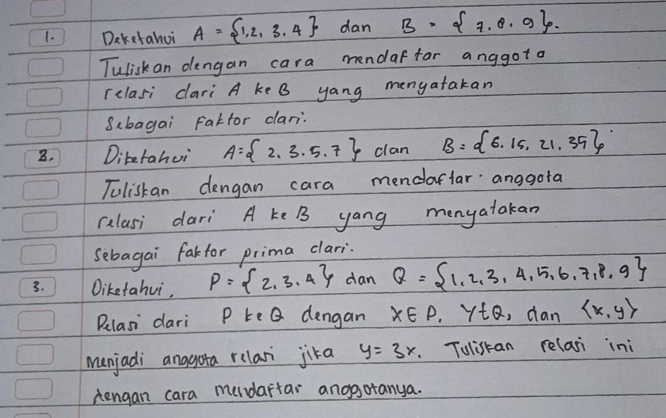 Daketahui A= 1,2,3.4 dan B= 7.8.9. 
Tulisk an dlengan cara mendaffor anggoto 
relasi dari A ke B yang menyatakan 
Sbagai Faktor dari: 
8. Diketahui A= 2,3,5,7 clan B= 6,15,21,35
Toliskan dengan cara mendarfar anggota 
calasi dari A ke B yang menyatakan 
Sebagai farfor prima clari. 
3. Diketahui,
P= 2,3,4 dan Q= 1,2,3,4,5,6,7,8,9
Belasi dari P te Q dengan X∈ P. ytQ, dan  x,y
menjadi anggota relari jika y=3x. Tolistan relasi ini 
Aengan cara medaftar anogotanya.