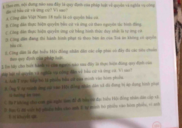 Theo em, nội dung nào sau đây là quy định của pháp luật về quyền và nghĩa vụ công
dân về bầu cử và ứng cứ? Vì sao?
A Công dân Việt Nam 18 tuổi là có quyền bầu cứ.
B. Công dân thực hiện quyên bầu cử và ứng cử theo nguyên tắc binh đẳng.
C Công dân thực hiện quyên ứng cử bằng hình thức duy nhất là tự ứng cử.
D Công dân đang thi hành hình phạt tù theo bán án của Toà án không có quyền
hàu cù
E Công dân là đại biểu Hội đồng nhân dân các cấp phái có đầy đú các tiêu chuẩn
theo quy định của pháp luật.
2. Em hãy cho biết hành vi của người nào sau đây là thực hiện đúng quy định của
pháp lật về quyền và nghĩa vụ công dân về bầu cử và ứng cử. Vì sao?
A. Anh T trực tiếp bỏ lá phiêu bầu cử của mình vào hòm phiêu.
3, Ông V tự minh ứng cứ vao Hội đồng nhân dân xã dù đang bị áp dụng hình phạt
từ hưởng ân treo
C. Ba P không cho con gái nghi tàm để đi bầu cử đại biểu Hội đồng nhân dân cáp xã.
D. Ban G đã việt hộ phiêu bắn cho anh E tự minh bỏ phiêu vào hòm phiêu, vi anh
E bị khuyết tật.
91