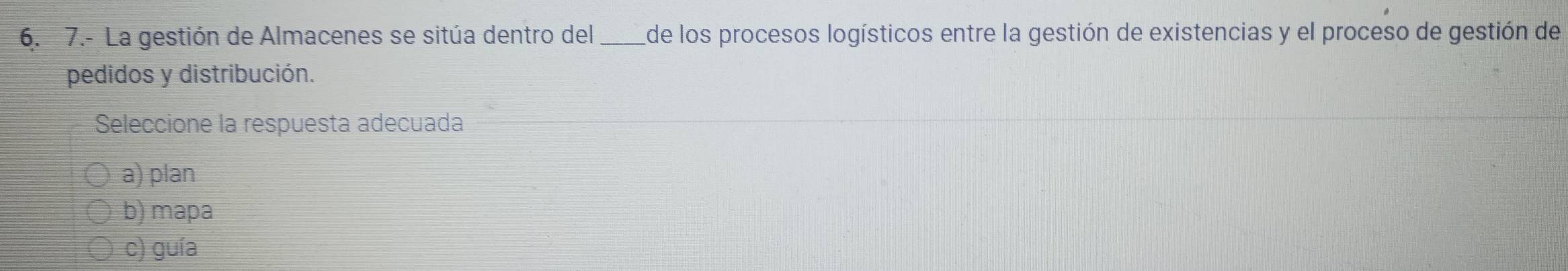 7.- La gestión de Almacenes se sitúa dentro del _de los procesos logísticos entre la gestión de existencias y el proceso de gestión de
pedidos y distribución.
Seleccione la respuesta adecuada
a) plan
b) mapa
c) guía